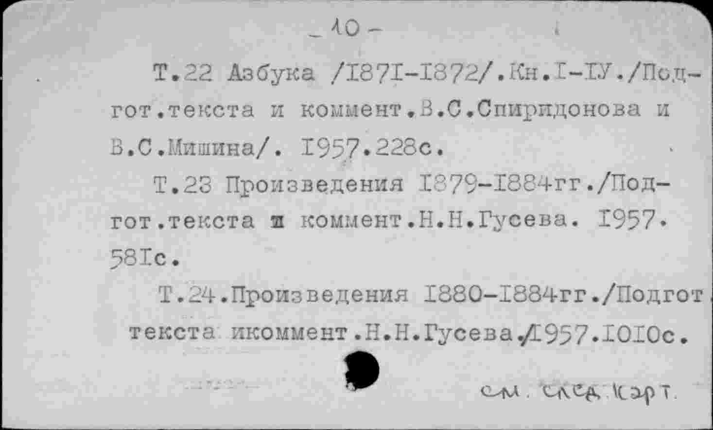 ﻿_ 40 -
Т.22 Азбука /1871-1872/.Кн.1-1У./Под-гот.текста и коммент.В.С.Спиридонова и В.С.Мишина/. 1957.228с.
Т.23 Произведения 1879~1884гг./Под-гот.текста и коммент.Н.Н.Гусева. 1957« 581с.
Т.24.Произведения 1880-1884гг./Подгот текста икоммент.Н.Н.Гусева./и957.1О1Ос.